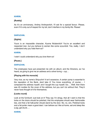 KHIRIN.
[Rudely]
As it’s an anniversary, Andrey Andreyevitch, I’ll ask for a special favour. Please,
even if it’s only out of respect for my toil, don’t interfere in my family life. Please!
SHIPUCHIN.
[Sights]
Yours is an impossible character, Kusma Niclaievitch! You’re an excellent and
respected man, but you behave to women like some scoundrel. Yes, really. I don’t
understand why you hate them so?
KHIRIN.
I wish I could understand why you love them so!
[Pause.]
SHIPUCHIN.
The employees have just presented me with an album; and the Directors, as I’ve
heard, as going to give me an address and a silver loving – cup…
[Playing with his monocle]
Very nice, as my name’s Shipuchin! It isn’t excessive. A certain pomp is essential to
the reputation of the Bank, devil take it! You know everything, of course…. I
composed the address myself, and I bought the cup myself, too…. Well, then there
was 45 roubles for the cover of the address, but you can’t do without that. They’d
never have thought of it for themselves.
[Looks round]
Look at the furniture! Just look at it! They say I’m stingy, that all I want is that the
locks on the doors should be polished, that the employees should wear fashionable
ties, and that a fat hall-porter should stand by the door. No, no, sirs. Polished locks
and a fat porter mean a good deal. I can behave as I like at home, eat and sleep like
a pig, get drunk….
KHIRIN.
 