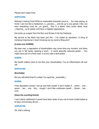 Please don’t make hints.
SHIPUCHIN.
Nobody’s making hints! What an impossible character yours is…. As I was saying, at
home I can live like a tradesman, a _parvenu _, and be up to any games I like, but
here everything must be _en grand_. This is a Bank! Here every detail must
_imponire_, so to speak, and have a majestic appearance.
[He picks up a paper from the floor and throws it into the fireplace]
My service to the Bank has been just this – I’ve raised its reputation. A thing of
immense importance it tone! Immense as my name’s Shipuchin!
[Looks over KHIRIN]
My dear man, a deputation of shareholders may come here any moment, and there
you are in felt boots, wearing a scarf… in some absurdly coloured jacket…. You
might have put on a frock-coat, or at any rate a dark jacket….
KHIRIN.
My health matters more to me than your shareholders. I’ve an inflammation all over
me.
SHIPUCHIN.
[Excitedly]
But you will admit that it’s untidy! You spoil the _ensemble_!
KHIRIN.
If the deputation comes I can go and hide myself. It won’t matter if… seven… one…
seven… two… one… five… nought. I don’t like untidiness myself…. Seven… two…
nine…
[Uses the counting-frame]
I can’t stand untidiness! It would have been wiser of you not to have invited ladies to
to-day’s anniversary dinner….
SHIPUCHIN.
Oh, that’s nothing.
 