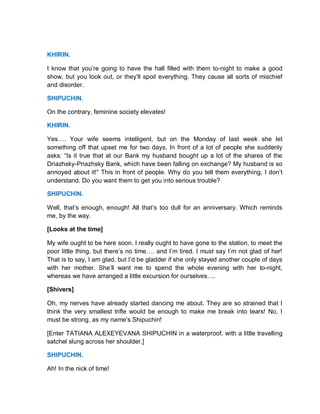 KHIRIN.
I know that you’re going to have the hall filled with them to-night to make a good
show, but you look out, or they’ll spoil everything. They cause all sorts of mischief
and disorder.
SHIPUCHIN.
On the contrary, feminine society elevates!
KHIRIN.
Yes…. Your wife seems intelligent, but on the Monday of last week she let
something off that upset me for two days. In front of a lot of people she suddenly
asks: “Is it true that at our Bank my husband bought up a lot of the shares of the
Driazhsky-Priazhsky Bank, which have been falling on exchange? My husband is so
annoyed about it!” This in front of people. Why do you tell them everything, I don’t
understand. Do you want them to get you into serious trouble?
SHIPUCHIN.
Well, that’s enough, enough! All that’s too dull for an anniversary. Which reminds
me, by the way.
[Looks at the time]
My wife ought to be here soon. I really ought to have gone to the station, to meet the
poor little thing, but there’s no time…. and I’m tired. I must say I’m not glad of her!
That is to say, I am glad, but I’d be gladder if she only stayed another couple of days
with her mother. She’ll want me to spend the whole evening with her to-night,
whereas we have arranged a little excursion for ourselves….
[Shivers]
Oh, my nerves have already started dancing me about. They are so strained that I
think the very smallest trifle would be enough to make me break into tears! No, I
must be strong, as my name’s Shipuchin!
[Enter TATIANA ALEXEYEVANA SHIPUCHIN in a waterproof, with a little travelling
satchel slung across her shoulder.]
SHIPUCHIN.
Ah! In the nick of time!
 