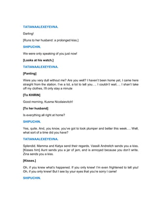 TATIANAALEXEYEVNA.
Darling!
[Runs to her husband: a prolonged kiss.]
SHIPUCHIN.
We were only speaking of you just now!
[Looks at his watch.]
TATIANAALEXEYEVNA.
[Panting]
Were you very dull without me? Are you well? I haven’t been home yet, I came here
straight from the station. I’ve a lot, a lot to tell you…. I couldn’t wait…. I shan’t take
off my clothes, I’ll only stay a minute
[To KHIRIN]
Good morning, Kusma Nicolaievitch!
[To her husband]
Is everything all right at home?
SHIPUCHIN.
Yes, quite. And, you know, you’ve got to look plumper and better this week…. Well,
what sort of a time did you have?
TATIANAALEXEYEVNA.
Splendid. Mamma and Katya send their regards. Vassili Andreitch sends you a kiss.
[Kisses him] Aunt sends you a jar of jam, and is annoyed because you don’t write.
Zina sends you a kiss.
[Kisses.]
Oh, if you knew what’s happened. If you only knew! I’m even frightened to tell you!
Oh, if you only knew! But I see by your eyes that you’re sorry I came!
SHIPUCHIN.
 
