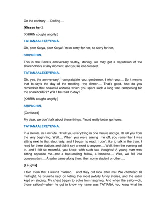 On the contrary…. Darling….
[Kisses her.]
[KHIRIN coughs angrily.]
TATIANAALEXEYEVNA.
Oh, poor Katya, poor Katya! I’m so sorry for her, so sorry for her.
SHIPUCHIN.
This is the Bank’s anniversary to-day, darling, we may get a deputation of the
shareholders at any moment, and you’re not dressed.
TATIANAALEXEYEVNA.
Oh, yes, the anniversary! I congratulate you, gentlemen. I wish you…. So it means
that to-day’s the day of the meeting, the dinner…. That’s good. And do you
remember that beautiful address which you spent such a long time composing for
the shareholders? Will it be read to-day?
[KHIRIN coughs angrily.]
SHIPUCHIN.
[Confused]
My dear, we don’t talk about these things. You’d really better go home.
TATIANAALEXEYEVNA.
In a minute, in a minute. I’ll tell you everything in one minute and go. I’ll tell you from
the very beginning. Well…. When you were seeing me off, you remember I was
sitting next to that stout lady, and I began to read. I don’t like to talk in the train. I
read for three stations and didn’t say a word to anyone…. Well, then the evening set
in, and I felt so mournful, you know, with such sad thoughts! A young man was
sitting opposite me—not a bad-looking fellow, a brunette…. Well, we fell into
conversation…. A sailor came along then, then some student or other….
[Laughs]
I told them that I wasn’t married… and they did look after me! We chattered till
midnight, he brunette kept on telling the most awfully funny stories, and the sailor
kept on singing. My chest began to ache from laughing. And when the sailor—oh,
those sailors!—when he got to know my name was TATIANA, you know what he
 