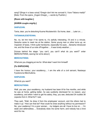 sang? [Sings in a bass voice] “Onegin don’t let me conceal it, I love Tatiana madly!”
[Note: From the opera _Evgeni Onegin_ -- words by Pushkin.]
[Roars with laughter.]
[KHIRIN coughs angrily.]
SHIPUCHIN.
Tania, dear, you’re disturbing Kusma Nicolaievitch. Go home, dear…. Later on….
TATIANAALEXEYEVNA.
No, no, let him hear if he wants to, it’s awfully interesting. I’ll end in a minute.
Serezha came to meet me at the station. Some young man or other turns up, an
inspector of taxes, I think quite handsome, especially his eyes….Serezha introduced
me, and the three of us rode off together…. It was lovely weather….
[Voices behind the stage: “you can’t, you can’t! what do you want?” enter
MERCHUTKINA, waving her arms about.]
MERCHUTKINA
What are you dragging at me for. What else! I want him himself!
[To SHIPUCHIN]
I have the honour, your excellency… I am the wife of a civil servant, Nastasya
Fyodorovna Merchutkina.
SHIPUCHIN.
What do you want?
MERCHUTKINA
Well, you see, your excellency, my husband has been ill for five months, and while
he was at home, getting better, he was suddenly dismissed for no reason, your
excellency, and when I went to get his salary, they, you see, deducted 24 roubles 36
copecks from it. What for? I ask.
They said, “Well, he drew it from the employees’ account, and the others had to
make it up.” How can that be? How could he draw anything without my permission?
No, your exellency! I’m a poor woman… my lodgers are all I have to live on…. I’m
weak and defenceless…. Everybody does me some harm, and nobody has a kind
word for me.
 