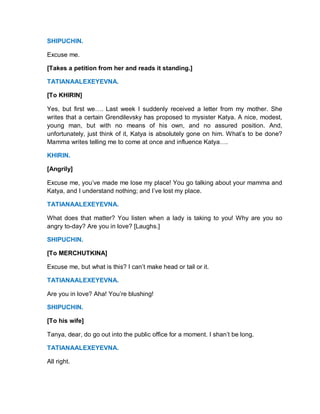 SHIPUCHIN.
Excuse me.
[Takes a petition from her and reads it standing.]
TATIANAALEXEYEVNA.
[To KHIRIN]
Yes, but first we…. Last week I suddenly received a letter from my mother. She
writes that a certain Grendilevsky has proposed to mysister Katya. A nice, modest,
young man, but with no means of his own, and no assured position. And,
unfortunately, just think of it, Katya is absolutely gone on him. What’s to be done?
Mamma writes telling me to come at once and influence Katya….
KHIRIN.
[Angrily]
Excuse me, you’ve made me lose my place! You go talking about your mamma and
Katya, and I understand nothing; and I’ve lost my place.
TATIANAALEXEYEVNA.
What does that matter? You listen when a lady is taking to you! Why are you so
angry to-day? Are you in love? [Laughs.]
SHIPUCHIN.
[To MERCHUTKINA]
Excuse me, but what is this? I can’t make head or tail or it.
TATIANAALEXEYEVNA.
Are you in love? Aha! You’re blushing!
SHIPUCHIN.
[To his wife]
Tanya, dear, do go out into the public office for a moment. I shan’t be long.
TATIANAALEXEYEVNA.
All right.
 