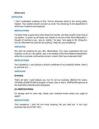 [Goes out.]
SHIPUCHIN.
I don’t understand anything of this. You’ve obviously come to the wrong place,
madam. Your petition doesn’t concern us at all. You should go to the department in
which your husband was employed.
MERCHUTKINA
I’ve been there a good many times these five months, and they wouldn’t even look at
my petition. I’d given up all hopes, but, thanks to my son-in-law, Boris Matveyitch, I
thought of coming to you. “you to, mother,” he says, “and apply to Mr. Shipuchin,
he’s an influential man and can do anything.” Help me, your excellency!
SHIPUCHIN.
We can’t do anything for you, Mrs. Merchutkina. You must understand that your
husband, so far as I can gather, was in the employ of the Army Medical Department,
while this is a private, commercial concern, a bank. Don’t you understand that?
MERCHUTKINA
Your excellency, I can produce a doctor’s certificate of my husband’s illness. Here it
is, just look at it…..
SHIPUCHIN.
[Irritated]
That’s all right; I quite believe you, but it’s not our business. [Behind the scene,
TATIANA ALEXEYEVNA’S laughter is heard, then a man’s. SHIPUCHIN glances at
the door] She’s disturbing the employees.
[To MERCHUTKINA]
It’s strange and it’s even silly. Surely your husband knows where you ought to
apply?
MERCHUTKINA
Your excellency, I don’t let him know anything. He just cried out: “it isn’t your
business! Get out of this!” And…
 