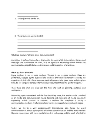 __________________________________________________________________
____________________
2. The arguments for the bill.
__________________________________________________________________
__________________________________________________________________
__________________________________________________________________
__________________________________________________________________
____________________
3. The arguments against the bill.
__________________________________________________________________
__________________________________________________________________
__________________________________________________________________
__________________________________________________________________
____________________
What is a medium? What is Mass Communication?
A medium is defined variously as that entity through which information, signals, and
messages are transmitted. In short, it is an agency or technology which makes any
communication possible between the sender and the receiver of any signal.
What is a mass medium?
Every medium is not a mass medium. Theatre is not a mass medium. Plays are
performed, enjoyed by the audience and then it is only in one’s memory. Secondly the
experience is limited to those, who are physically present at a given place and at a given
time. So are song and dance performances; we could call these the ‘performing arts.’
Then there are what we could call the ‘fine arts’ such as painting, sculpture and
architecture.
Depending upon the content and the functions they serve, the media can be classified
as art media and communication media. Painting and music are art media essentially
expressing artistic content. In contrast, a medium like telephone is purely a
communication medium. It is functional and carries messages between distant places.
Today, we live in a very predominantly technological age, hence the word
communication is almost synonymous with mass communication and the word media is
likewise synonymous with mass media for us. It is technology and the reach afforded by
 