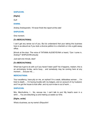 SHIPUCHIN.
[Sighs]
Ouf!
KHIRIN.
Andrey Andreyevitch, ‘I’ll never finish the report at this rate!
SHIPUCHIN.
One moment.
[To MERCHUTKINA]
I can’t get any sense out of you. But do understand that your taking this business
here is as absurd as if you took a divorce petition to a chemist’s or into a gold assay
office.
[Knock at the door. The voice of TATIANA ALEXEYEVNA is heard, “Can I come in,
Andrey?” SHIPUCHIN shouts]
Just wait one minute, dear!
[To MERCHUTKINA]
What has it got to do with us if you haven’t been paid? As it happens, madam, this is
an anniversary to-day, we’re busy… and somebody may be coming here at any
moment…. Excuse me….
MERCHUTKINA
Your excellency, have pity on me, an orphan! I’m a weak, defeceless woman…. I’m
tired to death…. I’m having trouble with my lodgers, and on account of my husband,
and I’ve got the house to look after, and my son-in-law is out of work….
SHIPUCHIN.
Mrs. Merchutkina, I… No, excuse me, I can’t talk to you! My head’s even in a
whirl…. You are disturbing us and making us waste our time.
[Sighs, aside]
What a business, as my name’s Shipuchin!
 