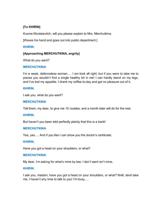 [To KHIRIN]
Kusma Nicolaievitch, will you please explain to Mrs. Merchutkina.
[Waves his hand and goes out into public department.]
KHIRIN.
[Approaching MERCHUTKINA, angrily]
What do you want?
MERCHUTKINA
I’m a weak, defenceless woman…. I am look all right, but if you were to take me to
pieces you wouldn’t find a single healthy bit in me! I can hardly stand on my legs,
and I’ve lost my appetite. I drank my coffee to-day and got no pleasure out of it.
KHIRIN.
I ask you, what do you want?
MERCHUTKINA
Tell them, my dear, to give me 15 roubles, and a month later will do for the rest.
KHIRIN.
But haven’t you been told perfectly plainly that this is a bank!
MERCHUTKINA
Yes, yes…. And if you like I can show you the doctor’s certiticate.
KHIRIN.
Have you got a head on your shoulders, or what?
MERCHUTKINA
My dear, I’m asking for what’s mine by law. I don’t want isn’t mine.
KHIRIN.
I ask you, madam, have you got a head on your shoulders, or what? Well, devil take
me, I haven’t any time to talk to you! I’m busy….
 