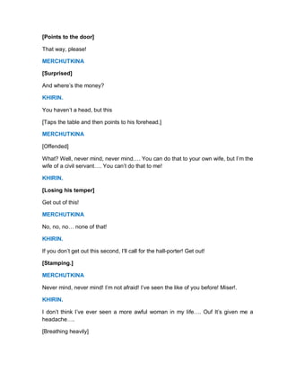 [Points to the door]
That way, please!
MERCHUTKINA
[Surprised]
And where’s the money?
KHIRIN.
You haven’t a head, but this
[Taps the table and then points to his forehead.]
MERCHUTKINA
[Offended]
What? Well, never mind, never mind…. You can do that to your own wife, but I’m the
wife of a civil servant…. You can’t do that to me!
KHIRIN.
[Losing his temper]
Get out of this!
MERCHUTKINA
No, no, no… none of that!
KHIRIN.
If you don’t get out this second, I’ll call for the hall-porter! Get out!
[Stamping.]
MERCHUTKINA
Never mind, never mind! I’m not afraid! I’ve seen the like of you before! Miser!.
KHIRIN.
I don’t think I’ve ever seen a more awful woman in my life…. Ouf It’s given me a
headache….
[Breathing heavily]
 