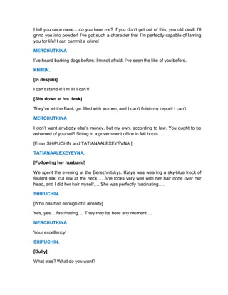I tell you once more... do you hear me? If you don’t get out of this, you old devil, I’ll
grind you into powder! I’ve got such a character that I’m perfectly capable of laming
you for life! I can commit a crime!
MERCHUTKINA
I’ve heard barking dogs before. I’m not afraid. I’ve seen the like of you before.
KHIRIN.
[In despair]
I can’t stand it! I’m ill! I can’t!
[Sits down at his desk]
They’ve let the Bank get filled with women, and I can’t finish my report! I can’t.
MERCHUTKINA
I don’t want anybody else’s money, but my own, according to law. You ought to be
ashamed of yourself! Sitting in a government office in felt boots….
[Enter SHIPUCHIN and TATIANAALEXEYEVNA.]
TATIANAALEXEYEVNA.
[Following her husband]
We spent the evening at the Berezhnitskys. Katya was wearing a sky-blue frock of
foulard silk, cut low at the neck…. She looks very well with her hair done over her
head, and I did her hair myself…. She was perfectly fascinating….
SHIPUCHIN.
[Who has had enough of it already]
Yes, yes… fascinating…. They may be here any moment….
MERCHUTKINA
Your excellency!
SHIPUCHIN.
[Dully]
What else? What do you want?
 