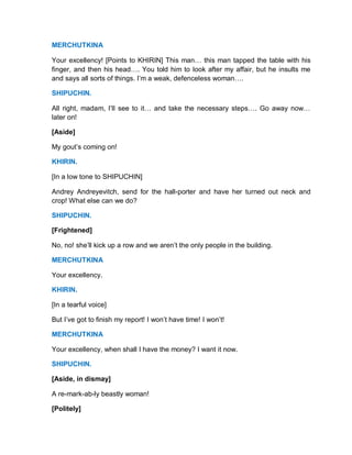 MERCHUTKINA
Your excellency! [Points to KHIRIN] This man… this man tapped the table with his
finger, and then his head…. You told him to look after my affair, but he insults me
and says all sorts of things. I’m a weak, defenceless woman….
SHIPUCHIN.
All right, madam, I’ll see to it… and take the necessary steps…. Go away now…
later on!
[Aside]
My gout’s coming on!
KHIRIN.
[In a low tone to SHIPUCHIN]
Andrey Andreyevitch, send for the hall-porter and have her turned out neck and
crop! What else can we do?
SHIPUCHIN.
[Frightened]
No, no! she’ll kick up a row and we aren’t the only people in the building.
MERCHUTKINA
Your excellency.
KHIRIN.
[In a tearful voice]
But I’ve got to finish my report! I won’t have time! I won’t!
MERCHUTKINA
Your excellency, when shall I have the money? I want it now.
SHIPUCHIN.
[Aside, in dismay]
A re-mark-ab-ly beastly woman!
[Politely]
 