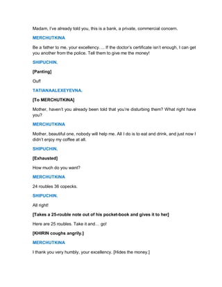 Madam, I’ve already told you, this is a bank, a private, commercial concern.
MERCHUTKINA
Be a father to me, your excellency…. If the doctor’s certificate isn’t enough, I can get
you another from the police. Tell them to give me the money!
SHIPUCHIN.
[Panting]
Ouf!
TATIANAALEXEYEVNA.
[To MERCHUTKINA]
Mother, haven’t you already been told that you’re disturbing them? What right have
you?
MERCHUTKINA
Mother, beautiful one, nobody will help me. All I do is to eat and drink, and just now I
didn’t enjoy my coffee at all.
SHIPUCHIN.
[Exhausted]
How much do you want?
MERCHUTKINA
24 roubles 36 copecks.
SHIPUCHIN.
All right!
[Takes a 25-rouble note out of his pocket-book and gives it to her]
Here are 25 roubles. Take it and… go!
[KHIRIN coughs angrily.]
MERCHUTKINA
I thank you very humbly, your excellency. [Hides the money.]
 