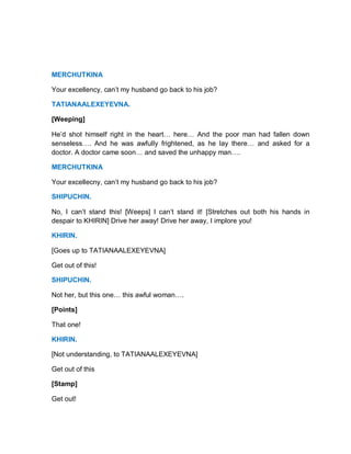 MERCHUTKINA
Your excellency, can’t my husband go back to his job?
TATIANAALEXEYEVNA.
[Weeping]
He’d shot himself right in the heart… here… And the poor man had fallen down
senseless…. And he was awfully frightened, as he lay there… and asked for a
doctor. A doctor came soon… and saved the unhappy man….
MERCHUTKINA
Your excellecny, can’t my husband go back to his job?
SHIPUCHIN.
No, I can’t stand this! [Weeps] I can’t stand it! [Stretches out both his hands in
despair to KHIRIN] Drive her away! Drive her away, I implore you!
KHIRIN.
[Goes up to TATIANAALEXEYEVNA]
Get out of this!
SHIPUCHIN.
Not her, but this one… this awful woman….
[Points]
That one!
KHIRIN.
[Not understanding, to TATIANAALEXEYEVNA]
Get out of this
[Stamp]
Get out!
 