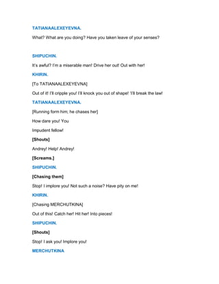 TATIANAALEXEYEVNA.
What? What are you doing? Have you taken leave of your senses?
SHIPUCHIN.
It’s awful? I’m a miserable man! Drive her out! Out with her!
KHIRIN.
[To TATIANAALEXEYEVNA]
Out of it! I’ll cripple you! I’ll knock you out of shape! ‘I’ll break the law!
TATIANAALEXEYEVNA.
[Running form him; he chases her]
How dare you! You
Impudent fellow!
[Shouts]
Andrey! Help! Andrey!
[Screams.]
SHIPUCHIN.
[Chasing them]
Stop! I implore you! Not such a noise? Have pity on me!
KHIRIN.
[Chasing MERCHUTKINA]
Out of this! Catch her! Hit her! Into pieces!
SHIPUCHIN.
[Shouts]
Stop! I ask you! Implore you!
MERCHUTKINA
 
