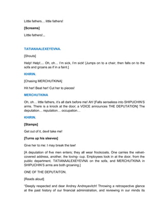 Little fathers… little fathers!
[Screams]
Little fathers!...
TATIANAALEXEYEVNA.
[Shouts]
Help! Help!.... Oh, oh… I’m sick, I’m sick! [Jumps on to a chair, then falls on to the
sofa and groans as if in a faint.]
KHIRIN.
[Chasing MERCHUTKINA]
Hit her! Beat her! Cut her to pieces!
MERCHUTKINA
Oh, oh… little fathers, it’s all dark before me! Ah! [Falls senseless into SHIPUCHIN’S
arms. There is a knock at the door; a VOICE announces THE DEPUTATION] The
deputation… reputation… occupation…
KHIRIN.
[Stamps]
Get out of it, devil take me!
[Turns up his sleeves]
Give her to me: I may break the law!
[A deputation of five men enters; they all wear frockcoats. One carries the velvet-
covered address, another, the loving- cup. Employees look in at the door, from the
public department. TATIANAALEXEYEVNA on the sofa, and MERCHUTKINA in
SHIPUCHIN’S arms are both groaning.]
ONE OF THE DEPUTAITON.
[Reads aloud]
“Deeply respected and dear Andrey Andreyevitch! Throwing a retrospective glance
at the past history of our financial administration, and reviewing in our minds its
 