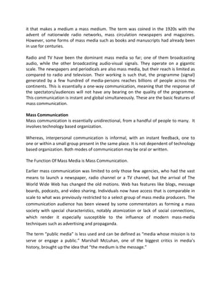 it that makes a medium a mass medium. The term was coined in the 1920s with the
advent of nationwide radio networks, mass circulation newspapers and magazines.
However, some forms of mass media such as books and manuscripts had already been
in use for centuries.
Radio and TV have been the dominant mass media so far; one of them broadcasting
audio, while the other broadcasting audio-visual signals. They operate on a gigantic
scale. The newspapers and periodicals are also mass media, but their reach is limited as
compared to radio and television. Their working is such that, the programme {signal}
generated by a few hundred of media-persons reaches billions of people across the
continents. This is essentially a one-way communication, meaning that the response of
the spectators/audiences will not have any bearing on the quality of the programme.
This communication is instant and global simultaneously. These are the basic features of
mass communication.
Mass Communication
Mass communication is essentially unidirectional, from a handful of people to many. It
involves technology based organization.
Whereas, interpersonal communication is informal, with an instant feedback, one to
one or within a small group present in the same place. It is not dependent of technology
based organization. Both modes of communication may be oral or written.
The Function Of Mass Media is Mass Communication.
Earlier mass communication was limited to only those few agencies, who had the vast
means to launch a newspaper, radio channel or a TV channel, but the arrival of The
World Wide Web has changed the old motions. Web has features like blogs, message
boards, podcasts, and video sharing. Individuals now have access that is comparable in
scale to what was previously restricted to a select group of mass media producers. The
communication audience has been viewed by some commentators as forming a mass
society with special characteristics, notably atomization or lack of social connections,
which render it especially susceptible to the influence of modern mass-media
techniques such as advertising and propaganda.
The term “public media” is less used and can be defined as “media whose mission is to
serve or engage a public.” Marshall McLuhan, one of the biggest critics in media’s
history, brought up the idea that “the medium is the message.”
 