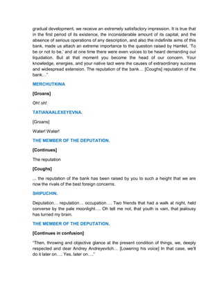 gradual development, we receive an extremely satisfactory impression. It is true that
in the first period of its existence, the inconsiderable amount of its capital, and the
absence of serious operations of any description, and also the indefinite aims of this
bank, made us attach an extreme importance to the question raised by Hamlet, ‘To
be or not to be,’ and at one time there were even voices to be heard demanding our
liquidation. But at that moment you become the head of our concern. Your
knowledge, energies, and your native tact were the causes of extraordinary success
and widespread extension. The reputation of the bank… [Coughs] reputation of the
bank…”
MERCHUTKINA
[Groans]
Oh! oh!
TATIANAALEXEYEVNA.
[Groans]
Water! Water!
THE MEMBER OF THE DEPUTATION.
[Continues]
The reputation
[Coughs]
... the reputation of the bank has been raised by you to such a height that we are
now the rivals of the best foreign concerns.
SHIPUCHIN.
Deputation… reputation… occupation…. Two friends that had a walk at night, held
converse by the pale moonlight…. Oh tell me not, that youth is vain, that jealousy
has turned my brain.
THE MEMBER OF THE DEPUTATION.
[Continues in confusion]
“Then, throwing and objective glance at the present condition of things, we, deeply
respected and dear Andrey Andreyevitch… [Lowering his voice] In that case, we’ll
do it later on…. Yes, later on….”
 