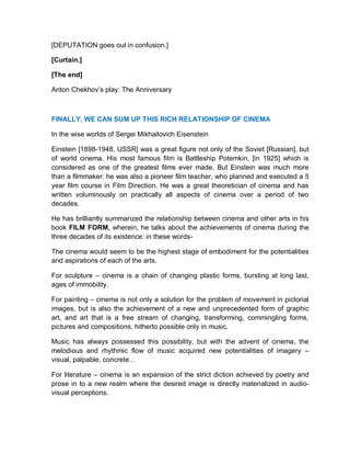 [DEPUTATION goes out in confusion.]
[Curtain.]
[The end]
Anton Chekhov’s play: The Anniversary
FINALLY, WE CAN SUM UP THIS RICH RELATIONSHIP OF CINEMA
In the wise worlds of Sergei Mikhailovich Eisenstein
Einstein [1898-1948, USSR] was a great figure not only of the Soviet [Russian], but
of world cinema. His most famous film is Battleship Potemkin, [in 1925] which is
considered as one of the greatest films ever made. But Einstein was much more
than a filmmaker: he was also a pioneer film teacher, who planned and executed a 5
year film course in Film Direction. He was a great theoretician of cinema and has
written voluminously on practically all aspects of cinema over a period of two
decades.
He has brilliantly summarized the relationship between cinema and other arts in his
book FILM FORM, wherein, he talks about the achievements of cinema during the
three decades of its existence: in these words-
The cinema would seem to be the highest stage of embodiment for the potentialities
and aspirations of each of the arts.
For sculpture – cinema is a chain of changing plastic forms, bursting at long last,
ages of immobility.
For painting – cinema is not only a solution for the problem of movement in pictorial
images, but is also the achievement of a new and unprecedented form of graphic
art, and art that is a free stream of changing, transforming, commingling forms,
pictures and compositions, hitherto possible only in music.
Music has always possessed this possibility, but with the advent of cinema, the
melodious and rhythmic flow of music acquired new potentialities of imagery –
visual, palpable, concrete…
For literature – cinema is an expansion of the strict diction achieved by poetry and
prose in to a new realm where the desired image is directly materialized in audio-
visual perceptions.
 