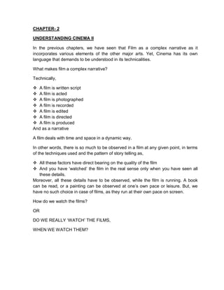 CHAPTER- 2
UNDERSTANDING CINEMA II
In the previous chapters, we have seen that Film as a complex narrative as it
incorporates various elements of the other major arts. Yet, Cinema has its own
language that demands to be understood in its technicalities.
What makes film a complex narrative?
Technically,
 A film is written script
 A film is acted
 A film is photographed
 A film is recorded
 A film is edited
 A film is directed
 A film is produced
And as a narrative
A film deals with time and space in a dynamic way.
In other words, there is so much to be observed in a film at any given point, in terms
of the techniques used and the pattern of story telling as,
 All these factors have direct bearing on the quality of the film
 And you have ‘watched’ the film in the real sense only when you have seen all
these details.
Moreover, all these details have to be observed, while the film is running. A book
can be read, or a painting can be observed at one’s own pace or leisure. But, we
have no such choice in case of films, as they run at their own pace on screen.
How do we watch the films?
OR
DO WE REALLY ‘WATCH’ THE FILMS,
WHEN WE WATCH THEM?
 
