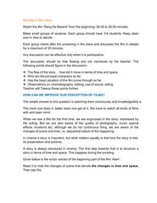 Activity in the class
Watch the film ‘Rang De Basanti’ from the beginning- 00.00 to 26.00 minutes.
Make small groups of students. Each group should have 3-4 students. Keep class
size in view to decide.
Each group meets after the screening in the class and discusses the film in details
for a maximum of 20 minutes.
Any discussion can be effective only when it is participative.
The discussion should be free flowing and not monitored by the teacher. The
following points should figure in the discussion-
 The flow of the story… how did it move in terms of time and space.
 Who are the principal characters so far.
 Has the basic situation of the film come through so far.
 Observations on cinematography, editing, use of sound, acting.
Teacher will Takeup these points further.
HOW CAN WE IMPROVE OUR PERCEPTION OF FILMS?
The simple answer to this question is watching them consciously and knowledgeably is
The more one does it; better does one get at it. We have to watch all kinds of films
with and open mind.
When we see a film for the first time, we are engrossed in the story, impressed by
the acting. But we are also aware of the quality of photography, music special
effects, locations etc. although we do not continuous thing, we are aware of the
changes of scene and time, i.e. sequential nature of the happening.
In cinema a story is important, but what matters equally is that how the story is told,
its presentation and scheme.
A story is always structured in cinema. The first step towards that is to structure a
story in terms of time and space. This happens during the scripting.
Given below is the script- extract of the beginning part of the film ‘Alien’.
Read it to note the changes of scene that denote the changes in time and space.
Then see the
 