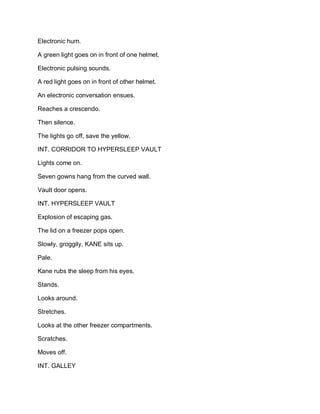 Electronic hum.
A green light goes on in front of one helmet.
Electronic pulsing sounds.
A red light goes on in front of other helmet.
An electronic conversation ensues.
Reaches a crescendo.
Then silence.
The lights go off, save the yellow.
INT. CORRIDOR TO HYPERSLEEP VAULT
Lights come on.
Seven gowns hang from the curved wall.
Vault door opens.
INT. HYPERSLEEP VAULT
Explosion of escaping gas.
The lid on a freezer pops open.
Slowly, groggily, KANE sits up.
Pale.
Kane rubs the sleep from his eyes.
Stands.
Looks around.
Stretches.
Looks at the other freezer compartments.
Scratches.
Moves off.
INT. GALLEY
 