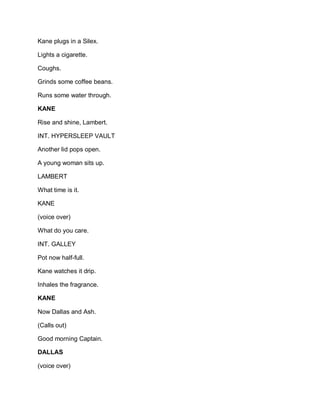 Kane plugs in a Silex.
Lights a cigarette.
Coughs.
Grinds some coffee beans.
Runs some water through.
KANE
Rise and shine, Lambert.
INT. HYPERSLEEP VAULT
Another lid pops open.
A young woman sits up.
LAMBERT
What time is it.
KANE
(voice over)
What do you care.
INT. GALLEY
Pot now half-full.
Kane watches it drip.
Inhales the fragrance.
KANE
Now Dallas and Ash.
(Calls out)
Good morning Captain.
DALLAS
(voice over)
 