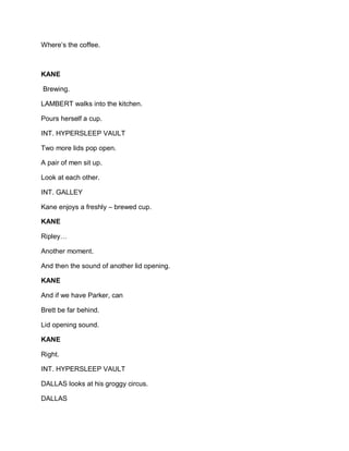 Where’s the coffee.
KANE
Brewing.
LAMBERT walks into the kitchen.
Pours herself a cup.
INT. HYPERSLEEP VAULT
Two more lids pop open.
A pair of men sit up.
Look at each other.
INT. GALLEY
Kane enjoys a freshly – brewed cup.
KANE
Ripley…
Another moment.
And then the sound of another lid opening.
KANE
And if we have Parker, can
Brett be far behind.
Lid opening sound.
KANE
Right.
INT. HYPERSLEEP VAULT
DALLAS looks at his groggy circus.
DALLAS
 