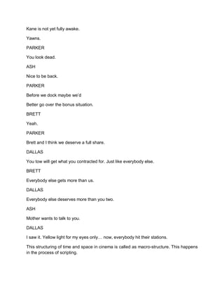 Kane is not yet fully awake.
Yawns.
PARKER
You look dead.
ASH
Nice to be back.
PARKER
Before we dock maybe we’d
Better go over the bonus situation.
BRETT
Yeah.
PARKER
Brett and I think we deserve a full share.
DALLAS
You tow will get what you contracted for. Just like everybody else.
BRETT
Everybody else gets more than us.
DALLAS
Everybody else deserves more than you two.
ASH
Mother wants to talk to you.
DALLAS
I saw it. Yellow light for my eyes only… now, everybody hit their stations.
This structuring of time and space in cinema is called as macro-structure. This happens
in the process of scripting.
 