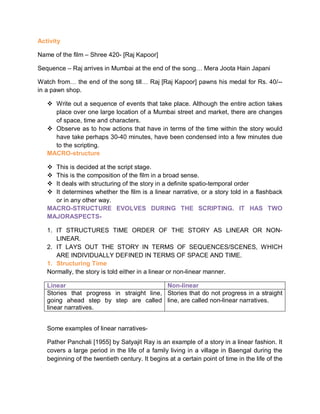 Activity
Name of the film – Shree 420- [Raj Kapoor]
Sequence – Raj arrives in Mumbai at the end of the song… Mera Joota Hain Japani
Watch from… the end of the song till… Raj [Raj Kapoor] pawns his medal for Rs. 40/--
in a pawn shop.
 Write out a sequence of events that take place. Although the entire action takes
place over one large location of a Mumbai street and market, there are changes
of space, time and characters.
 Observe as to how actions that have in terms of the time within the story would
have take perhaps 30-40 minutes, have been condensed into a few minutes due
to the scripting.
MACRO-structure
 This is decided at the script stage.
 This is the composition of the film in a broad sense.
 It deals with structuring of the story in a definite spatio-temporal order
 It determines whether the film is a linear narrative, or a story told in a flashback
or in any other way.
MACRO-STRUCTURE EVOLVES DURING THE SCRIPTING. IT HAS TWO
MAJORASPECTS-
1. IT STRUCTURES TIME ORDER OF THE STORY AS LINEAR OR NON-
LINEAR.
2. IT LAYS OUT THE STORY IN TERMS OF SEQUENCES/SCENES, WHICH
ARE INDIVIDUALLY DEFINED IN TERMS OF SPACE AND TIME.
1. Structuring Time
Normally, the story is told either in a linear or non-linear manner.
Linear Non-linear
Stories that progress in straight line,
going ahead step by step are called
linear narratives.
Stories that do not progress in a straight
line, are called non-linear narratives.
Some examples of linear narratives-
Pather Panchali [1955] by Satyajit Ray is an example of a story in a linear fashion. It
covers a large period in the life of a family living in a village in Baengal during the
beginning of the twentieth century. It begins at a certain point of time in the life of the
 