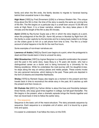 family and when the film ends, the family decides to migrate to Varanasi leaving
behind their ancestral home in the village.
High Noon [1952] by Fred Zinnemann [USA] is a famous Western film. The unique
thing about this film is that, the time of the story is exactly the same as running time
of the film. The film begins on a particular day in a small town around 10.36 AM and
ends at High Noon. It is a linear narrative, wherein, the story takes place in 85
minutes and the length of the film is also 85 minutes.
Aamir [2008] by Raj Kumar Gupta was a film in which the story begins at a point,
when the protagonist of the film [Dr. Aamir Ali] arrives in Mumbai by flight from UK.
His family is under captivity by the terrorists and he is being back-mailed to do things
on the orders given to him on a cell phone from time to time. The film is a linear
account of what happens in his life for the next five hours.
Some examples of non-linear narratives are:
Lawrence of Arabia [1962] by David Lean begins at a point, when the protagonist is
dead and then travels back in time to unravel his story.
Wild Strawberries [1957] by Ingmar Bergman is a beautiful combination the present
and the past in the same story. Isaac Borg is a 76 years old doctor, who had a
distinguished career as a doctor and is being honoured by a University for his
lifelong excellence. While he undertakes the road journey with his daughter-in-law,
he stops along the way at various places and meets people. These events invoke
his very personal memories, which belong to the past. These parts are depicted in
the form of dreams and dreamlike flashbacks.
Sholay [1975] by Ramesh Soppy also begins as a moment in the present and then
travels back in time to reconstruct the whole story in the past, till it catches up with
the present and then moves on.
Dil Chahata Hai [2001] by Farhan Akhtar is about the lives and friendship between
three friends, who enjoy good times together in college, but fall apart thereafter. The
film begins in the present, when a dramatic episode brings the friends together and
then we travel back in time to follow the earlier story.
2. The sequence
Sequence is the basic unit of the macro-structure. The story proceeds sequence by
sequence. Each sequence is a complete unit of action, and it is bound by a given
time and space.
It is easier to understand, if we follow the menu on the DVD.
 