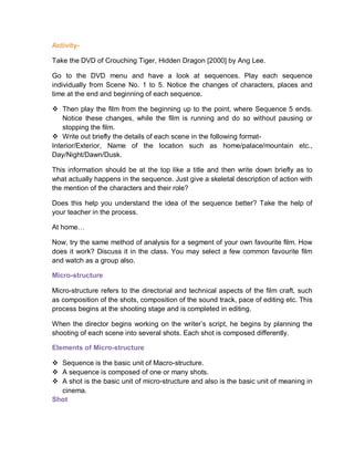 Activity-
Take the DVD of Crouching Tiger, Hidden Dragon [2000] by Ang Lee.
Go to the DVD menu and have a look at sequences. Play each sequence
individually from Scene No. 1 to 5. Notice the changes of characters, places and
time at the end and beginning of each sequence.
 Then play the film from the beginning up to the point, where Sequence 5 ends.
Notice these changes, while the film is running and do so without pausing or
stopping the film.
 Write out briefly the details of each scene in the following format-
Interior/Exterior, Name of the location such as home/palace/mountain etc.,
Day/Night/Dawn/Dusk.
This information should be at the top like a title and then write down briefly as to
what actually happens in the sequence. Just give a skeletal description of action with
the mention of the characters and their role?
Does this help you understand the idea of the sequence better? Take the help of
your teacher in the process.
At home…
Now, try the same method of analysis for a segment of your own favourite film. How
does it work? Discuss it in the class. You may select a few common favourite film
and watch as a group also.
Micro-structure
Micro-structure refers to the directorial and technical aspects of the film craft, such
as composition of the shots, composition of the sound track, pace of editing etc. This
process begins at the shooting stage and is completed in editing.
When the director begins working on the writer’s script, he begins by planning the
shooting of each scene into several shots. Each shot is composed differently.
Elements of Micro-structure
 Sequence is the basic unit of Macro-structure.
 A sequence is composed of one or many shots.
 A shot is the basic unit of micro-structure and also is the basic unit of meaning in
cinema.
Shot
 