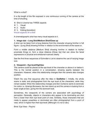 What is a shot?
It is the length of the film exposed in one continuous running of the camera at the
time of shooting.
 Shot in cinema has THREE aspects
 1. Visual
 2. Audio
 3. Editing [transition]
Visual aspects of a shot
A cinematographic shot has many visual aspects to it.
1. Image size – Long Shot/Medium Shot/Close up
A shot can be taken from a long distance from the character showing him/her in full
figure – [Long Shot] showing him/her in relation to the environment of the scene or,
Form a middle distance [Medium Shot] showing him/her in relation to his/her
proximate things or, form a close distance [Close Up] that can show the facial
expressions or physical and emotional nuances clearly.
See the first three sequences of Schindler’s List to observe the use of varying image
size.
2. Viewpoint – Eye level/High/law
The camera could be placed at the eye level of the character or above it or below it.
This is the normal position in a conversation, showing aparity between the
characters. However, when this relationship changes then the camera also changes
position.
Watch the very first sequence after the titles in Godfather I. Initially, the whole
scene is static and photographed from the eye level of the characters, while they
remain seated. When the relationship changes and Don Corleone wants to dominate
his visitor i.e. Amerigo Bonasera, the men stand up and the camera is looking from a
lower angle at Don, giving him the dominant look.
Sometimes, the viewpoints of the camera are associated with psychology of
perception. Generally, objects or characters who appear to be dominating are shot
from a lower than their eye level point of view. Similarly, those characters that are
made to appear powerless or dominated are often photographed from a point of
view, which is higher than their eye level. [Although it is not a rule.]
Birds’ Eye View – Psycho
 