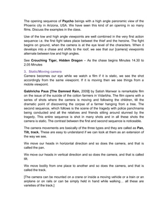 The opening sequence of Psycho beings with a high angle panoramic view of the
Phoenix city in Arizona, USA. We have seen this kind of an opening in so many
films. Discuss the examples in the class.
Use of the low and high angle viewpoints are well combined in the very first action
sequence i.e. the first fight takes place betweet the thief and the heroine. The fight
begins on ground, when the camera is at the eye level of the characters. When it
develops into a chase and shifts to the roof, we see that our [camera] viewpoints
alternate between low and high angles.
See Crouching Tiger, Hidden Dragon – As the chase begins Minutes 14.30 to
2.05 Minutes
3. Static/Moving camera
Camera becomes our eye while we watch a film if it is static, we see the shot
accordingly from the same viewpoint. If it is moving then we see things from a
mobile viewpoint.
Gabhricha Paus [The Damned Rain, 2009] by Satish Manwar is remarkable film
on the issue of the suicide of the cotton farmers in Vidarbha. The film opens with a
series of shots where the camera is moving and following the children, till the
dramatic point of discovering the corpse of a farmer hanging from a tree. The
second sequence, which follows is the scene of the tragedy with police panchnama
being conducted and all the relatives and friends sitting around stunned by the
tragedy. This entire sequence is shot in many shots and in all these shots the
camera is static. The contrast between the first and second sequence is noticeable.
The camera movements are basically of the three types and they are called as Pan,
Tilt, track. These are easy to understand if we can look at them as an extension of
the way we see.
We move our heads in horizontal direction and so does the camera, and that is
called the pan.
We move our heads in vertical direction and so does the camera, and that is called
tilt.
We move bodily from one place to another and so does the camera, and that is
called the track.
[The camera can be mounted on a crane or inside a moving vehicle or a train or an
airplane or on rails or can be simply held in hand while walking… all these are
varieties of the track.]
 