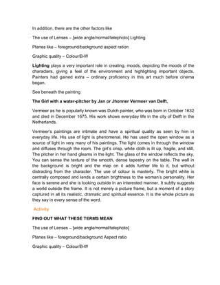 In addition, there are the other factors like
The use of Lenses – [wide angle/normal/telephoto] Lighting
Planes like – foreground/background aspect ration
Graphic quality – Colour/B-W
Lighting plays a very important role in creating, moods, depicting the moods of the
characters, giving a feel of the environment and highlighting important objects.
Painters had gained extra – ordinary proficiency in this art much before cinema
began.
See beneath the painting
The Girl with a water-pitcher by Jan or Jhonner Vermeer van Delft.
Vermeer as he is popularly known was Dutch painter, who was born in October 1632
and died in December 1675. His work shows everyday life in the city of Delft in the
Netherlands.
Vermeer’s paintings are intimate and have a spiritual quality as seen by him in
everyday life. His use of light is phenomenal. He has used the open window as a
source of light in very many of his paintings. The light comes in through the window
and diffuses through the room. The girl’s crisp, white cloth is lit up, fragile, and still.
The pitcher in her hand gleams in the light. The glass of the window reflects the sky.
You can sense the texture of the smooth, dense tapestry on the table. The wall in
the background is bright and the map on it adds further life to it, but without
distracting from the character. The use of colour is masterly. The bright white is
centrally composed and lends a certain brightness to the woman’s personality. Her
face is serene and she is looking outside in an interested manner. It subtly suggests
a world outside the frame. It is not merely a picture frame, but a moment of a story
captured in all its realistic, dramatic and spiritual essence. It is the whole picture as
they say in every sense of the word.
Activity
FIND OUT WHAT THESE TERMS MEAN
The use of Lenses – [wide angle/normal/telephoto]
Planes like – foreground/background Aspect ratio
Graphic quality – Colour/B-W
 