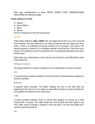 With your understanding of these WRITE DOWN YOUR OBSERVATIONS
ANALYSING the following image -
Audio aspects of a shot
 Speech
 Sound Effects
 Music
 Silence
Are the components of any film sound track.
Activity
Watch Mani Ratnam’s Roja [1992] from the beginning till the end of the song Dil
Hain Chotasa. The first sequence is an action sequence with gun fights and army
action. There is a multiplicity of sounds creating a lot of energy in the scene. The
second sequence, however, is in complete contrast to the first one. It has only music
[song]. This melodious sound is picturised over very pleasing landscapes and warm
human faces.
Write down your observations on the way the sound track is used differently in both
these sequence.
Editing transitions
An editing transition is a way to change from one visual [shot] or sound to another.
Cut
A visual transition created in editing in which one shot is instantaneously replaced on
screen by another.
Dissolve
A gradual scene transition. The editor overlaps the end of one shot with the
beginning of the next one. For a while, we see both the shots on screen and the first
one appears to dissolve into the second one.
Fade
A visual transition between shots or scenes that appears on screen as a brief
interval with no picture. The editor fades one shot to black and then fades in the
next. Often used to indicate a change in time and place. The first shot fades OUT
and the second one fads IN.
Iris
 