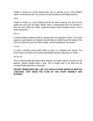 Visible on screen as a circle closing down over or opening up on a shot. Seldom
used in contemporary film, but common during the silent era of Hollywood films.
Wipe
Visible on screen as a bar travelling across the frame pushing one shot off and
pulling the next shot into place. Rarely used in contemporary film, but common in
films from the 1930s and 1940s. Japanese director Akira Kurosawa used it a lot in
action sequences.
Bleach
A visual transition between shots or scenes that is the opposite of Fade. The screen
appears to get brighter and brighter and ultimately so bright that all the details of the
shot are washed out and one sees a bright, harsh lit rectangle on the screen.
Freeze.
It is like a dramatic pause either within a scene or in between two scenes. The
picture seems to freeze in an instant dramatically toshow a still pictue on screen.
Morphing
This an electronically generated effect wherein, the shape, colours, contours of the
persons, objects change within a shot. This is mostly used in Ad films like the
running Cheeta becomes a motorcycle.
EDITING TRANSITIONS ARE LIKE THE PUNCHTUATION MARKS IN WRITTEN
LANGUAGE. THEY MAKE THE FLOW OF THE STORY ORDERLY AND
ELEGANT.
 