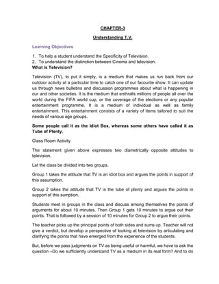 CHAPTER-3
Understanding T.V.
Learning Objectives
1. To help a student understand the Specificity of Television.
2. To understand the distinction between Cinema and television.
What is Television?
Television (TV), to put it simply, is a medium that makes us run back from our
outdoor activity at a particular time to catch one of our facourite show. It can update
us through news bulletins and discussion programmes about what is happening in
our and other societies. It is the medium that enthralls millions of people all over the
world during the FIFA world cup, or the coverage of the elections or any popular
entertainment programme. It is a medium of individual as well as family
entertainment. This entertainment consists of a variety of items tailored to suit the
needs of various age groups.
Some people call it as the Idiot Box, whereas some others have called it as
Tube of Plenty.
Class Room Activity
The statement given above expresses two diametrically opposite attitudes to
television.
Let the class be divided into two groups.
Group 1 takes the attitude that TV is an idiot box and argues the points in support of
this assumption.
Group 2 takes the attitude that TV is the tube of plenty and argues the points in
support of this sumption.
Students meet in groups in the class and discuss among themselves the points of
arguments for about 10 minutes. Then Group 1 gets 10 minutes to argue out their
points. That is followed by a session of 10 minutes for Group 2 to argue their points.
The teacher picks up the principal points of both sides and sums up. Teacher will not
give a verdict, but develop a perspective of looking at television by articulating and
clarifying the points that have emerged from the experience of the students.
But, before we pass judgments on TV as being useful or harmful, we have to ask the
question –Do we sufficiently understand TV as a medium in its real form? And to do
 
