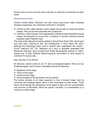 that we have to know as to how does it function on technical, commercial and other
levels.
Speaking technically…
Cinema arrived before Television and both being audio-visual media exhibiting
dramatic programmes, the comparison of the two in inevitable.
 Cinema is often called celluloid, as the images that we see on screen are optical
images. They can be seen physically with a naked eye.
 Television unlike Cinema is the reproduction of Electronically transmitted moving
images accompanied by sound from a distance to several receiving sources
popularly called Television sets.
The name of this telecommunication system is derived from Greek Tele, meaning for
and Latin Visio, meaning to see. Our Doordarshan in Hindi means the same.
Although this technology isalso used in several other applications like closed –
Circuit Television (CC TV), Television as a term is generally associated with
Broadcast Television which evolved from Radio Broadcasting systems in 1920’s,
making use of High Powered Radio-Frequency transmitters to send signals to
individual TV receiver sets.
Now, how des TV do all this?
All television content comes to our TV sets via broadcast signals. There are four
broadcast signals, each of which, separately controls the following:
 Brightness of the image
 Colour of the image
 Audio from the image
 Synchronization of the transmitter and the receiver
The central principle of all video equipment is that a focused image must be
converted into broadcast signal, which is then transmitted by radio waves. These
waves travel through the atmosphere at the speed of light, and can accommodate
vast amounts of information. When the signal is received, it is reassembled on a
screen as a visible image.
Activity
 
