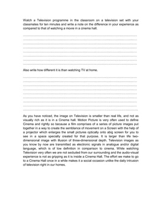 Watch a Television programme in the classroom on a television set with your
classmates for ten minutes and write a note on the difference in your experience as
compared to that of watching a movie in a cinema hall.
…………………………………………………………………………………………………
…………………………………………………………………………………………………
…………………………………………………………………………………………………
…………………………………………………………………………………………………
…………………………………………………………………………………………………
…………………………………………………………………………………………………
…………………………………………………………………………………………………
…………………………………………………………………………………………………
Also write how different it is than watching TV at home.
…………………………………………………………………………………………………
…………………………………………………………………………………………………
…………………………………………………………………………………………………
…………………………………………………………………………………………………
…………………………………………………………………………………………………
…………………………………………………………………………………………………
…………………………………………………………………………………………………
…………………………………………………………………………………………………
………………………………………………………………………………………………….
As you have noticed, the image on Television is smaller than real life, and not as
visually rich as it is in a Cinema hall. Motion Picture is very often used to define
Cinema and rightly so because a film comprises of a series of picture images put
together in a way to create the semblance of movement on a Screen with the help of
a projector which enlarges the small pictures optically onto abig screen for you to
see in a space specially created for that purpose. It is larger than life two-
dimensional image with illusion of three-dimensional depth. Television images as
you know by now are transmitted as electronic signals in analogue and/or digital
language, which is of low definition in comparison to cinema. While watching
Television very often we are not secluded from our surrounding and the audio-visual
experience is not as gripping as it is inside a Cinema Hall. The effort we make to go
to a Cinema Hall once in a while makes it a social occasion unlike the daily intrusion
of television right in our homes.
 