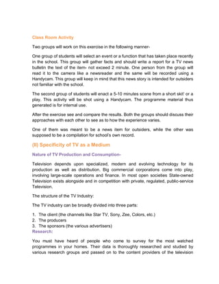 Class Room Activity
Two groups will work on this exercise in the following manner-
One group of students will select an event or a function that has taken place recently
in the school. This group will gather facts and should write a report for a TV news
bulletin the text of the item- not exceed 2 minute. One person from the group will
read it to the camera like a newsreader and the same will be recorded using a
Handycam. This group will keep in mind that this news story is intended for outsiders
not familiar with the school.
The second group of students will enact a 5-10 minutes scene from a short skit’ or a
play. This activity will be shot using a Handycam. The programme material thus
generated is for internal use.
After the exercise see and compare the results. Both the groups should discuss their
approaches with each other to see as to how the experience varies.
One of them was meant to be a news item for outsiders, while the other was
supposed to be a compilation for school’s own record.
(II) Specificity of TV as a Medium
Nature of TV Production and Consumption-
Television depends upon specialized, modern and evolving technology for its
production as well as distribution. Big commercial corporations come into play,
involving large-scale operations and finance. In most open societies State-owned
Television exists alongside and in competition with private, regulated, public-service
Television.
The structure of the TV Industry:
The TV industry can be broadly divided into three parts:
1. The client (the channels like Star TV, Sony, Zee, Colors, etc.)
2. The producers
3. The sponsors (the various advertisers)
Research:
You must have heard of people who come to survey for the most watched
programmes in your homes. Their data is thoroughly researched and studied by
various research groups and passed on to the content providers of the television
 