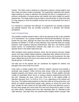 industry. This helps various networks to understand audience viewing patterns and
they create and place content accordingly. This segmented viewership with specific
target audience is unique to television and decides the fate of a programme.it is a
judicious combination of several genres with specific time slots created for specific
programmes. The target audience group helps a channel decide on these time slots
of a day keeping in mind the possible revenue that can be generated from each of
these slots.
It is important to remember that although TV programmes are centrally produced
and globally beamed, they are privately consumed in a domestic and intimate
atmosphere.
Logic of programming
The carefully compiled research data is vital to the planning of day to day schedule
of TV transmission. On a popular infotainment Channel like Doordashan, the day is
divided into day parts, although the times have been blurred somewhat. Breakfast
television air between 7-10 AM; on other television news channels these are usually
long-form news programs featuring entertainment, light fare, and features aimed
toward women. On entertainment networks they might be a rerun of a popular
episode shown in the earlier night prime slot.
After breakfast comes daytime television, which, like the pervious day part, targets
women (and also notably college students), particularly older retirees and the ever-
shrinking but still very large base of stay-at-home moms and housewives; the soap
opera, tabloid talk show and (much more rarely since the 1990s) the game show are
popular genres in this day part.
The later part of the daytime slot can sometimes be targeted for children and
teenagers who come home from school.
Local news is usually coupled with a half-hour network newscast and possibly a
syndicate news program. Unlike morning news shows, these are more generally
targeted programs and feature more hard news stories. Private satellite channels
usually air syndicated sitcom reruns or continue daytime programming during this
day part. Following the news, prime time Prime time is the highest profile of
television day-parts, from 7 or 8 pm to 10 or 11 pm, depending on the network and
time zone. The highest rated programs on television often air during prime time, and
almost all scripted programming (except soap operas) air during the prime time
slots. Usually the main reason for the high profile of prime time television is due to
the fact many people who come home from work and school tend to watch TV than
any other activity. Following prime time, late newscasts often air, followed by late
night television. Late-night show are predominantly targeted toward younger male
 