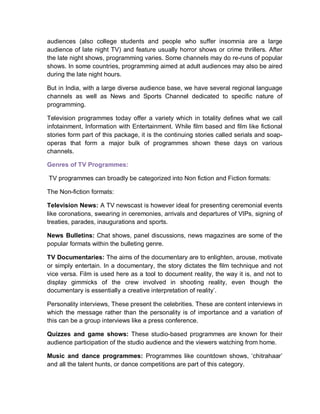 audiences (also college students and people who suffer insomnia are a large
audience of late night TV) and feature usually horror shows or crime thrillers. After
the late night shows, programming varies. Some channels may do re-runs of popular
shows. In some countries, programming aimed at adult audiences may also be aired
during the late night hours.
But in India, with a large diverse audience base, we have several regional language
channels as well as News and Sports Channel dedicated to specific nature of
programming.
Television programmes today offer a variety which in totality defines what we call
infotainment, Information with Entertainment. While film based and film like fictional
stories form part of this package, it is the continuing stories called serials and soap-
operas that form a major bulk of programmes shown these days on various
channels.
Genres of TV Programmes:
TV programmes can broadly be categorized into Non fiction and Fiction formats:
The Non-fiction formats:
Television News: A TV newscast is however ideal for presenting ceremonial events
like coronations, swearing in ceremonies, arrivals and departures of VIPs, signing of
treaties, parades, inaugurations and sports.
News Bulletins: Chat shows, panel discussions, news magazines are some of the
popular formats within the bulleting genre.
TV Documentaries: The aims of the documentary are to enlighten, arouse, motivate
or simply entertain. In a documentary, the story dictates the film technique and not
vice versa. Film is used here as a tool to document reality, the way it is, and not to
display gimmicks of the crew involved in shooting reality, even though the
documentary is essentially a creative interpretation of reality’.
Personality interviews, These present the celebrities. These are content interviews in
which the message rather than the personality is of importance and a variation of
this can be a group interviews like a press conference.
Quizzes and game shows: These studio-based programmes are known for their
audience participation of the studio audience and the viewers watching from home.
Music and dance programmes: Programmes like countdown shows, ‘chitrahaar’
and all the talent hunts, or dance competitions are part of this category.
 