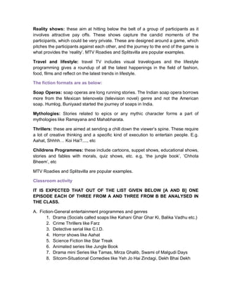 Reality shows: these aim at hitting below the belt of a group of participants as it
involves attractive pay offs. These shows capture the candid moments of the
participants, which could be very private. These are designed around a game, which
pitches the participants against each other, and the journey to the end of the game is
what provides the ‘reality’. MTV Roadies and Splitsvilla are popular examples.
Travel and lifestyle: travel TV includes visual travelogues and the lifestyle
programming gives a roundup of all the latest happenings in the field of fashion,
food, films and reflect on the latest trends in lifestyle.
The fiction formats are as below:
Soap Operas: soap operas are long running stories. The Indian soap opera borrows
more from the Mexican telenovela (television novel) genre and not the American
soap. Humlog, Buniyaad started the journey of soaps in India.
Mythologies: Stories related to epics or any mythic character forms a part of
mythologies like Ramayana and Mahabharata.
Thrillers: these are aimed at sending a chill down the viewer’s spine. These require
a lot of creative thinking and a specific kind of execution to entertain people. E.g.
Aahat, Shhhh… Koi Hai?...., etc
Childrens Programmes: these include cartoons, suppet shows, educational shows,
stories and fables with morals, quiz shows, etc. e.g, ‘the jungle book’, ‘Chhota
Bheem’, etc
MTV Roadies and Splitsvilla are popular examples.
Classroom activity
IT IS EXPECTED THAT OUT OF THE LIST GIVEN BELOW [A AND B] ONE
EPISODE EACH OF THREE FROM A AND THREE FROM B BE ANALYSED IN
THE CLASS.
A. Fiction-General entertainment programmes and genres
1. Drama (Socials called soaps like Kahani Ghar Ghar Ki, Balika Vadhu etc.)
2. Crime Thrillers like Farz
3. Detective serial like C.I.D.
4. Horror shows like Aahat
5. Science Fiction like Star Treak
6. Animated series like Jungle Book
7. Drama mini Series like Tamas, Mirza Ghalib, Swami of Malgudi Days
8. Sitcom-Situational Comedies like Yeh Jo Hai Zindagi, Dekh Bhai Dekh
 