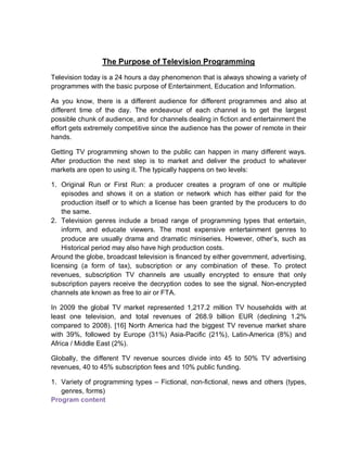 The Purpose of Television Programming
Television today is a 24 hours a day phenomenon that is always showing a variety of
programmes with the basic purpose of Entertainment, Education and Information.
As you know, there is a different audience for different programmes and also at
different time of the day. The endeavour of each channel is to get the largest
possible chunk of audience, and for channels dealing in fiction and entertainment the
effort gets extremely competitive since the audience has the power of remote in their
hands.
Getting TV programming shown to the public can happen in many different ways.
After production the next step is to market and deliver the product to whatever
markets are open to using it. The typically happens on two levels:
1. Original Run or First Run: a producer creates a program of one or multiple
episodes and shows it on a station or network which has either paid for the
production itself or to which a license has been granted by the producers to do
the same.
2. Television genres include a broad range of programming types that entertain,
inform, and educate viewers. The most expensive entertainment genres to
produce are usually drama and dramatic miniseries. However, other’s, such as
Historical period may also have high production costs.
Around the globe, broadcast television is financed by either government, advertising,
licensing (a form of tax), subscription or any combination of these. To protect
revenues, subscription TV channels are usually encrypted to ensure that only
subscription payers receive the decryption codes to see the signal. Non-encrypted
channels ate known as free to air or FTA.
In 2009 the global TV market represented 1,217.2 million TV households with at
least one television, and total revenues of 268.9 billion EUR (declining 1.2%
compared to 2008). [16] North America had the biggest TV revenue market share
with 39%, followed by Europe (31%) Asia-Pacific (21%), Latin-America (8%) and
Africa / Middle East (2%).
Globally, the different TV revenue sources divide into 45 to 50% TV advertising
revenues, 40 to 45% subscription fees and 10% public funding.
1. Variety of programming types – Fictional, non-fictional, news and others (types,
genres, forms)
Program content
 