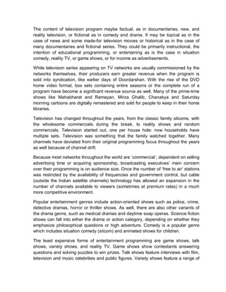 The content of television program maybe factual, as in documentaries, new, and
reality television, or fictional as in comedy and drama. It may be topical as in the
case of news and some made-for television movies or historical as in the case of
many documentaries and fictional series. They could be primarily instructional, the
intention of educational programming, or entertaining as is the case in situation
comedy, reality TV, or game shows, or for income as advertisements.
While television series appearing on TV networks are usually commissioned by the
networks themselves, their producers earn greater revenue when the program is
sold into syndication, like earlier days of Doordarshan. With the rise of the DVD
home video format, box sets containing entire seasons or the complete run of a
program have become a significant revenue source as well. Many of the prime-time
shows like Mahabharat and Ramayan, Mirza Ghalib, Chanakya and Saturday
morning cartoons are digitally remastered and sold for people to keep in their home
libraries.
Television has changed throughout the years, from the classic family sitcoms, with
the wholesome commercials during the break, to reality shows and random
commercials. Television started out, one per house hole: now households have
multiple sets. Television was something that the family watched together. Many
channels have deviated from their original programming focus throughout the years
as well because of channel drift.
Because most networks throughout the world are ‘commercial’, dependent on selling
advertising time or acquiring sponsorship, broadcasting executives’ main concern
over their programming is on audience size. Once the number of ‘free to air’ stations
was restricted by the availability of frequencies and government control, but cable
(outside the Indian satellite channels) technology has allowed an expansion in the
number of channels available to viewers (sometimes at premium rates) in a much
more competitive environment.
Popular entertainment genres include action-oriented shows such as police, crime,
detective dramas, horror or thriller shows. As well, there are also other variants of
the drama genre, such as medical dramas and daytime soap operas. Science fiction
shows can fall into either the drama or action category, depending on whether they
emphasize philosophical questions or high adventure. Comedy is a popular genre
which includes situation comedy (sitcom) and animated shows for children.
The least expensive forms of entertainment programming are game shows, talk
shows, variety shows, and reality TV. Game shows show contestants answering
questions and solving puzzles to win prizes. Talk shows feature interviews with film,
television and music celebrities and public figures. Variety shows feature a range of
 
