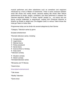 musical performers and other entertainers such as comedians and magicians
introduced by a host or Master of Ceremonies. There is some crossover between
some talk shows and variety shows, because leading talk shows often feature
performances by bands, singers, comedians, and other performers in between the
interview segments. Reality TV shows “regular” people (i.e. , not actors) who are
facing unusual challenges or experiences, ranging from Emotional Atyachar to
Khatron ke Khiladi to weight loss (The Biggest Loser) to various Talent shows like
India got Talent or Indian Idols.
Programmes today can be divide into several categories by their Genres
*Category: Television series by genre
Scripted entertainment
*Dramatic television series, including:
 Comedy-drama
 Legal drama
 Medical drama
 Police procedural
 Serial drama
 Science-fiction or fantasy
 Soap opera
*Television comedy
 Situation comedy
 Sketch comedy
*Animated television series
*Miniseries and TV Movies
*Award show
Unscripted entertainment
*Talk shows
*Reality Television
*Game show
 