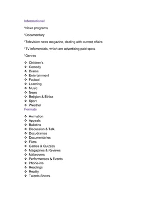 Informational
*News programs
*Documentary
*Television news magazine, dealing with current affairs
*TV infomercials, which are advertising paid spots
*Genres
 Children’s
 Comedy
 Drama
 Entertainment
 Factual
 Learning
 Music
 News
 Religion & Ethics
 Sport
 Weather
Formats
 Animation
 Appeals
 Bulletins
 Discussion & Talk
 Docudramas
 Documentaries
 Films
 Games & Quizzes
 Magazines & Reviews
 Makeovers
 Performances & Events
 Phone-ins
 Readings
 Reality
 Talents Shows
 