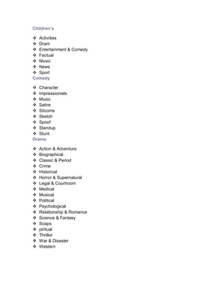 Children’s
 Activities
 Dram
 Entertainment & Comedy
 Factual
 Music
 News
 Sport
Comedy
 Character
 Impressionists
 Music
 Satire
 Sitcoms
 Sketch
 Spoof
 Standup
 Stunt
Drama
 Action & Adventure
 Biographical
 Classic & Period
 Crime
 Historical
 Horror & Supernatural
 Legal & Courtroom
 Medical
 Musical
 Political
 Psychological
 Relationship & Romance
 Science & Fantasy
 Soaps
 piritual
 Thriller
 War & Disaster
 Western
 