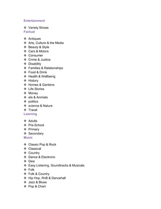 Entertainment
 Variety Shows
Factual
 Antiques
 Arts, Culture & the Media
 Beauty & Style
 Cars & Motors
 Consumer
 Crime & Justice
 Disability
 Families & Relationships
 Food & Drink
 Health & Wellbeing
 History
 Homes & Gardens
 Life Stories
 Money
 ets & Animals
 politics
 science & Nature
 Travel
Learning
 Adults
 Pre-School
 Primary
 Secondary
Music
 Classic Pop & Rock
 Classical
 Country
 Dance & Electronic
 Desi
 Easy Listening, Soundtracks & Musicals
 Folk
 Folk & Country
 Hip Hop, RnB & Dancehall
 Jazz & Blues
 Pop & Chart
 