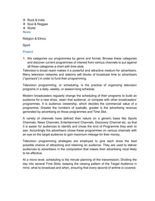  Rock & Indie
 Soul & Reggae
 World
News
Religion & Ethics
Sport
Project
1. We categories our programmes by genre and format. Browse these categories
and discover current programmes of interest from various channels to put against
all these categories a chart with time slots.
Television’s broad reach makes it a powerful and attractive medium for advertisers.
Many television networks and stations sell blocks of broadcast time to advertisers
(“sponsors”) in order to fund their programming.
Television programming, or scheduling, is the practice of organizing television
programs in a daily, weekly, or season-long schedule.
Modern broadcasters regularly change the scheduling of their programs to build an
audience for a new show, retain that audience, or compete with other broadcasters’
programmes. It is audience viewership, which decides the commercial value of a
programme. Greater the numbers of eyeballs, greater is the advertising revenue
generated by advertising on those programmes and Time Slot.
A variety of channels have defined their nature on a generic basis like Sports
Channels, News Channels, Entertainment Channels, Discovery Channel etc. so that
it is easier for audiences to identify and chose the kind of Programme they wish to
see. Accordingly the advertisers chose these programmes on various channels with
an eye on the target audience to gain maximum mileage for their money.
Television programming strategies are employed to give each show the best
possible chance of attractiong and retaining an audience. They are used to deliver
audiences to advertisers in the composition that makes their advertising most likely
to be effective.
At a micro level, scheduling is the minute planning of the transmission; Dividing the
day into several Time Slots, keeping the viewing pattern of the Target Audience in
mind, what to broadcast and when, ensuring that every second of airtime is covered.
 