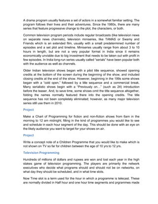 A drama program usually features a set of actors in a somewhat familiar setting. The
program follows their lives and their adventures. Since the 1980s, there are many
series that feature progressive change to the plot, the characters, or both.
Common television program periods include regular broadcasts (like television news
on separate news channels), television miniseries, like TAMAS or Swamy and
Friends which is an extended film, usually with a small predetermined number of
episodes and a set plot and timeline. Miniseries usually range from about 3 to 10
hours in length, but are not a very popular format in India since it remains
economically unviable due to big investment that needs to be taken out with profit in
few episodes. In India long-run series usually called “serials” have been popular both
with the audience as well as channels.
Older Indian television shows began with a pilot title sequence, showed opening
credits at the bottom of the screen during the beginning of the show, and included
closing credits at the end of the show. However, beginning in the 199s some shows
began with a “cold open,” followed by a title sequence and a commercial break.
Many serialistic shows begin with a “Previously on…” (such as 24) introduction
before the teaser. And, to save time, some shows omit the title sequence altogether,
folding the names normally featured there into the opening credits. The title
sequence has not been completely eliminated; however, as many major television
series still use them in 2010.
Project
Make a Chart of Programming for fiction and non-fiction shows from 6am in the
morning to 12 am midnight, filling in the kind of programmes you would like to see
and schedule in each hour segment of the day. This should be done with an eye on
the likely audience you want to target for your shows on air.
Project
Write a concept note of a Children Programme that you would like to make which is
not shown on TV so far for children between the age of 10 yrs to 12 yrs.
Television Programming
Hundreds of millions of dollars and rupees are won and lost each year in the high
stakes game of television programming. The players are primarily the network
executives who decide what programs should and should not be on networks, on
what day they should be scheduled, and in what time slots.
Now Time slot is a term used for the hour in which a programme is telecast. These
are normally divided in Half hour and one hour time segments and prgrammes made
 